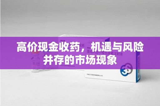 宜春高价现金收药，机遇与风险并存的市场现象