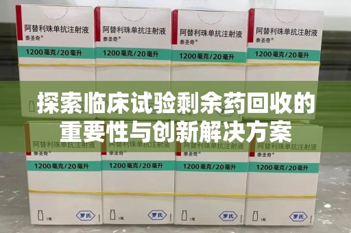 宜春探索临床试验剩余药回收的重要性与创新解决方案