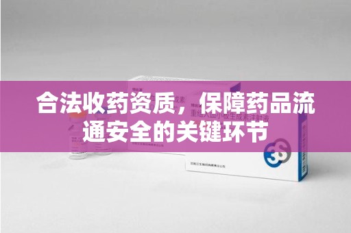 宜春合法收药资质，保障药品流通安全的关键环节